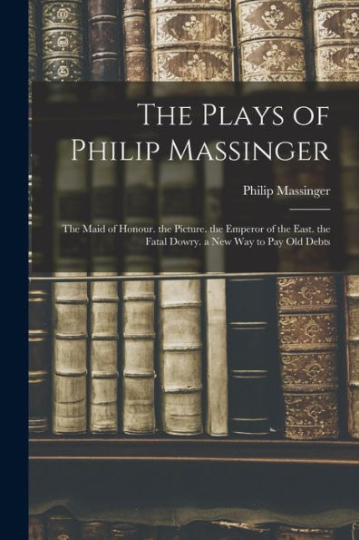 The Plays Of Philip Massinger: The Maid Of Honour. The Picture. The Emperor Of The East. The Fatal Dowry. A New Way To Pay Old Debts