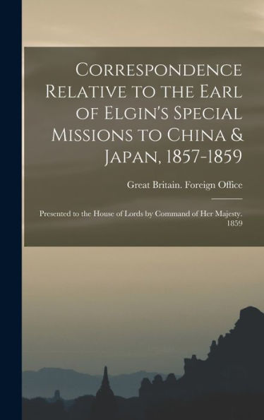 Correspondence Relative To The Earl Of Elgin'S Special Missions To China & Japan, 1857-1859: Presented To The House Of Lords By Command Of Her Majesty. 1859