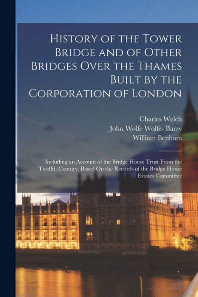 History Of The Tower Bridge And Of Other Bridges Over The Thames Built By The Corporation Of London: Including An Account Of The Bridge House Trust ... Records Of The Bridge House Estates Committee