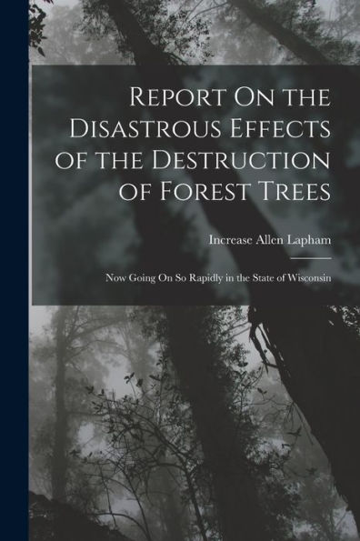 Report On The Disastrous Effects Of The Destruction Of Forest Trees: Now Going On So Rapidly In The State Of Wisconsin