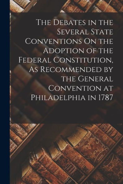 The Debates In The Several State Conventions On The Adoption Of The Federal Constitution, As Recommended By The General Convention At Philadelphia In 1787