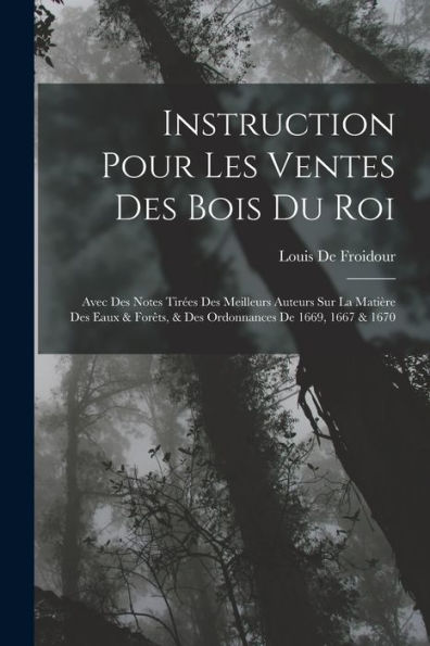 Instruction Pour Les Ventes Des Bois Du Roi: Avec Des Notes Tirées Des Meilleurs Auteurs Sur La Matière Des Eaux & Forêts, & Des Ordonnances De 1669, 1667 & 1670 (French Edition)