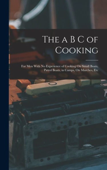 The A B C Of Cooking: For Men With No Experience Of Cooking On Small Boats, Patrol Boats, In Camps, On Marches, Etc