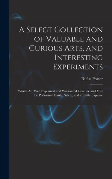 A Select Collection Of Valuable And Curious Arts, And Interesting Experiments: Which Are Well Explained And Warranted Genuine And May Be Performed Easily, Safely, And At Little Expense