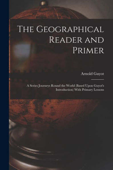 The Geographical Reader And Primer: A Series Journeys Round The World (Based Upon Guyot'S Introduction) With Primary Lessons