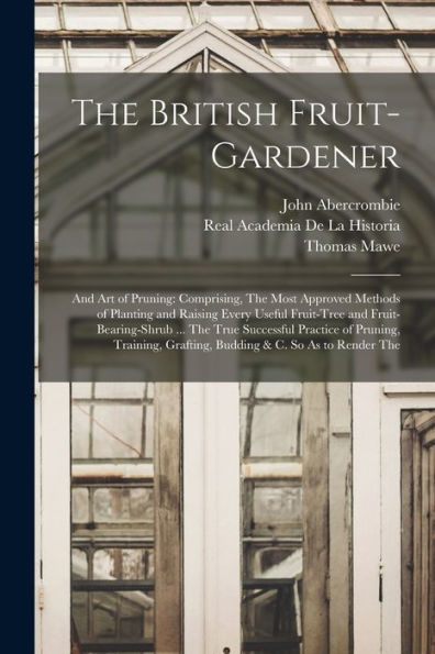 The British Fruit-Gardener: And Art Of Pruning: Comprising, The Most Approved Methods Of Planting And Raising Every Useful Fruit-Tree And ... Grafting, Budding & C. So As To Render The