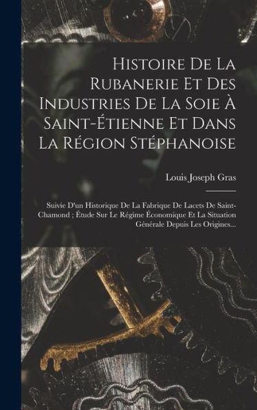 Histoire De La Rubanerie Et Des Industries De La Soie À Saint-Étienne Et Dans La Région Stéphanoise: Suivie D'Un Historique De La Fabrique De Lacets ... Depuis Les Origines... (French Edition)