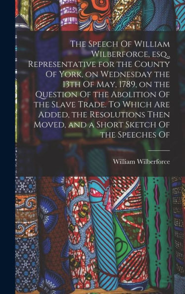 The Speech Of William Wilberforce, Esq., Representative For The County Of York, On Wednesday The 13Th Of May, 1789, On The Question Of The Abolition ... Moved, And A Short Sketch Of The Speeches Of