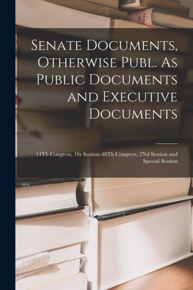 Senate Documents, Otherwise Publ. As Public Documents And Executive Documents: 14Th Congress, 1St Session-48Th Congress, 2Nd Session And Special Session