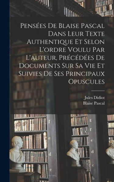 Pensées De Blaise Pascal Dans Leur Texte Authentique Et Selon L'Ordre Voulu Par L'Auteur, Précédées De Documents Sur Sa Vie Et Suivies De Ses Principaux Opuscules (French Edition)