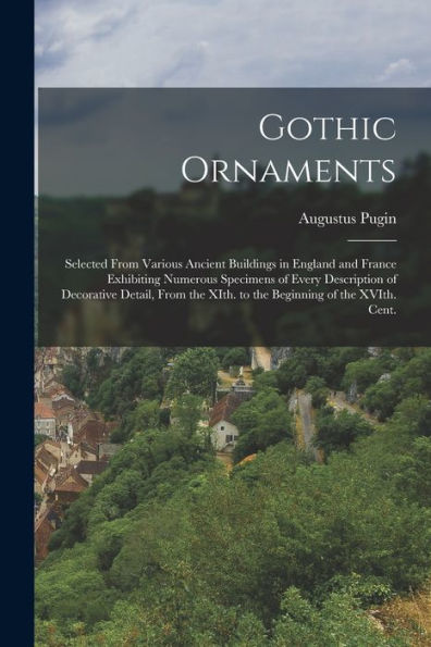 Gothic Ornaments: Selected From Various Ancient Buildings In England And France Exhibiting Numerous Specimens Of Every Description Of Decorative ... Xith. To The Beginning Of The Xvith. Cent.