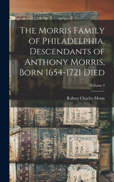 The Morris Family Of Philadelphia, Descendants Of Anthony Morris, Born 1654-1721 Died; Volume 3