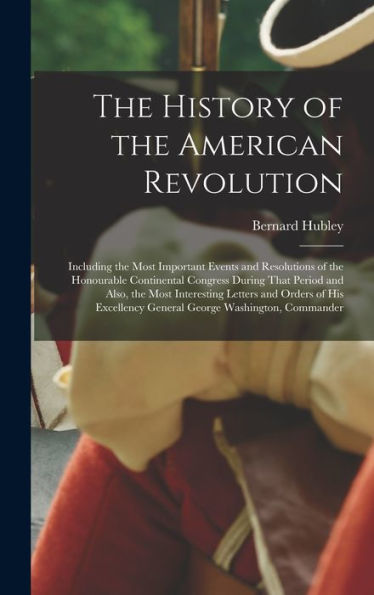 The History Of The American Revolution: Including The Most Important Events And Resolutions Of The Honourable Continental Congress During That Period ... General George Washington, Commander