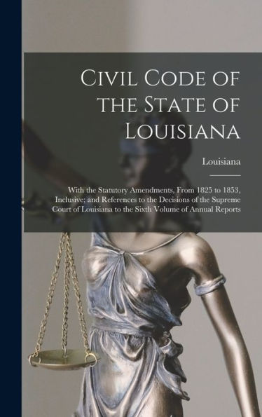 Civil Code Of The State Of Louisiana: With The Statutory Amendments, From 1825 To 1853, Inclusive; And References To The Decisions Of The Supreme ... To The Sixth Volume Of Annual Reports