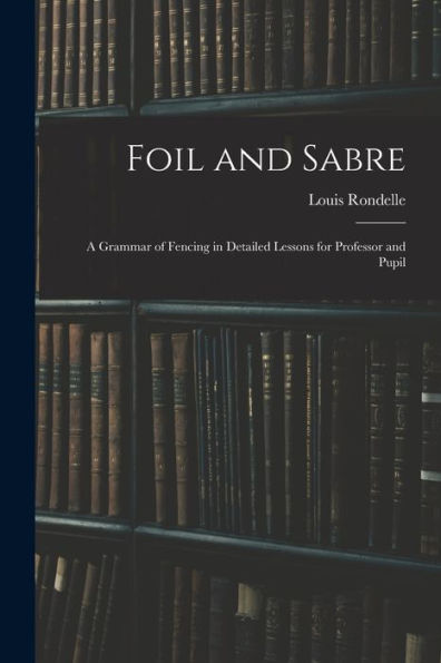 Foil And Sabre; A Grammar Of Fencing In Detailed Lessons For Professor And Pupil