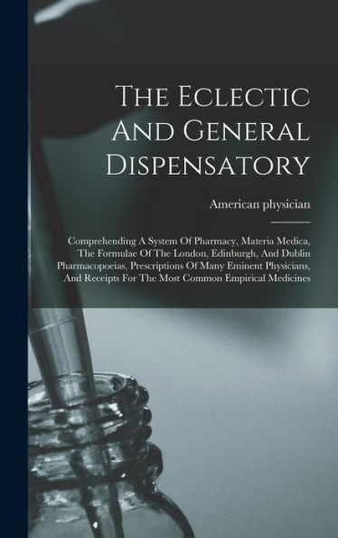 The Eclectic And General Dispensatory: Comprehending A System Of Pharmacy, Materia Medica, The Formulae Of The London, Edinburgh, And Dublin ... For The Most Common Empirical Medicines