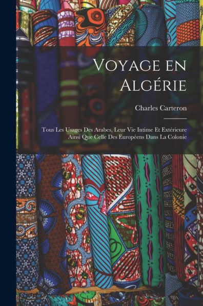 Voyage En Algérie; Tous Les Usages Des Arabes, Leur Vie Intime Et Extérieure Ainsi Que Celle Des Européens Dans La Colonie (French Edition)