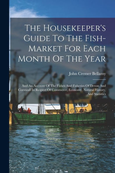 The Housekeeper'S Guide To The Fish-Market For Each Month Of The Year: And An Account Of The Fishes And Fisheries Of Devon And Cornwall In Respect Of Commerce, Economy, Natural History, And Statistics