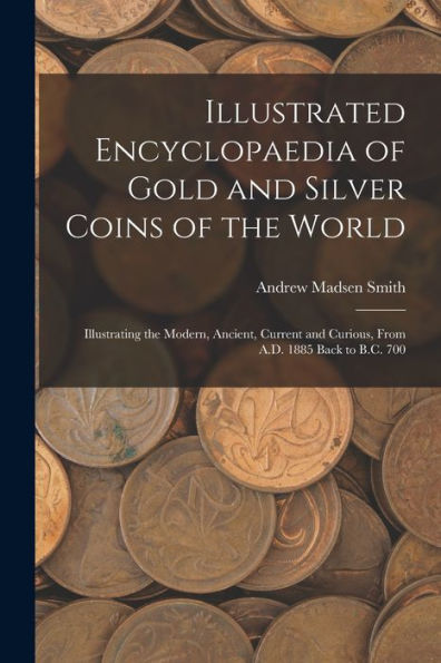 Illustrated Encyclopaedia Of Gold And Silver Coins Of The World; Illustrating The Modern, Ancient, Current And Curious, From A.D. 1885 Back To B.C. 700