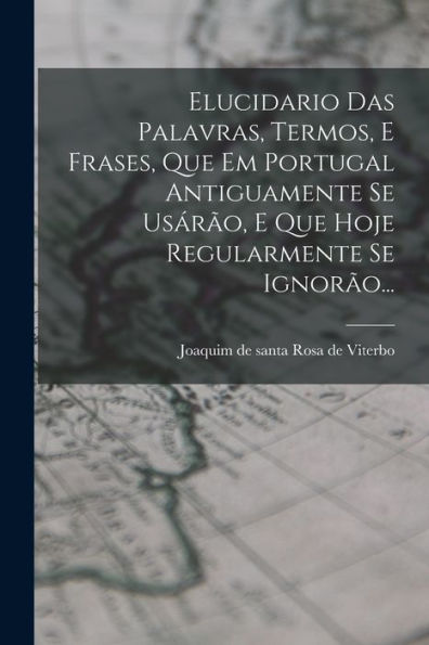 Elucidario Das Palavras, Termos, E Frases, Que Em Portugal Antiguamente Se Usárão, E Que Hoje Regularmente Se Ignorão... (Portuguese Edition)