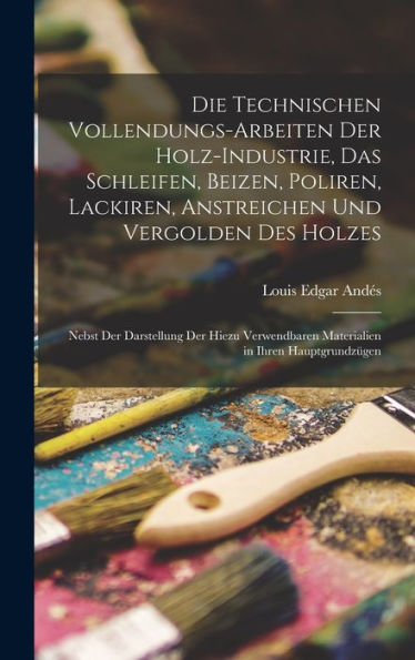 Die Technischen Vollendungs-Arbeiten Der Holz-Industrie, Das Schleifen, Beizen, Poliren, Lackiren, Anstreichen Und Vergolden Des Holzes: Nebst Der ... In Ihren Hauptgrundzügen (German Edition)