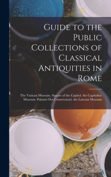 Guide To The Public Collections Of Classical Antiquities In Rome: The Vatican Museum. Square Of The Capitol. The Capitoline Museum. Palazzo Dei Conservatori. The Lateran Museum