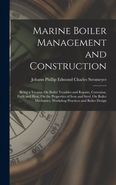 Marine Boiler Management And Construction: Being A Treatise On Boiler Troubles And Repairs, Corrosion, Fuels And Heat, On The Properties Of Iron And ... Workshop Practices And Boiler Design