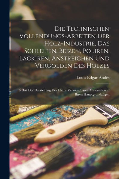 Die Technischen Vollendungs-Arbeiten Der Holz-Industrie, Das Schleifen, Beizen, Poliren, Lackiren, Anstreichen Und Vergolden Des Holzes: Nebst Der ... In Ihren Hauptgrundzügen (German Edition)
