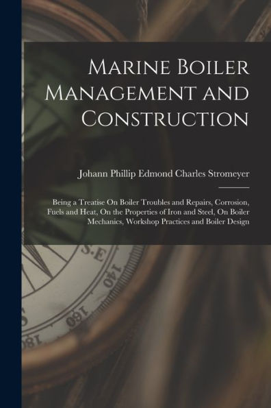 Marine Boiler Management And Construction: Being A Treatise On Boiler Troubles And Repairs, Corrosion, Fuels And Heat, On The Properties Of Iron And ... Workshop Practices And Boiler Design