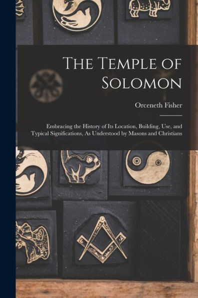 The Temple Of Solomon: Embracing The History Of Its Location, Building, Use, And Typical Significations, As Understood By Masons And Christians