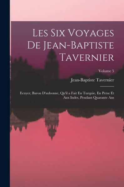 Les Six Voyages De Jean-Baptiste Tavernier: Ecuyer, Baron D'Aubonne, Qu'Il A Fait En Turquie, En Perse Et Aux Indes, Pendant Quarante Ans; Volume 5 (French Edition)