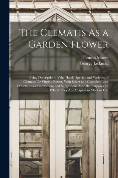 The Clematis As A Garden Flower: Being Descriptions Of The Hardy Species And Varieties Of Clematis Or Virgin'S Bower, With Select And Classified ... For Which They Are Adapted In Modern Gar