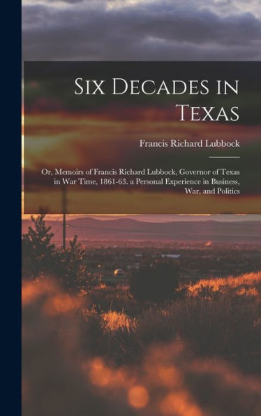 Six Decades In Texas: Or, Memoirs Of Francis Richard Lubbock, Governor Of Texas In War Time, 1861-63. A Personal Experience In Business, War, And Politics