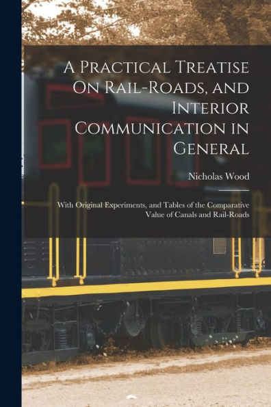 A Practical Treatise On Rail-Roads, And Interior Communication In General: With Original Experiments, And Tables Of The Comparative Value Of Canals And Rail-Roads