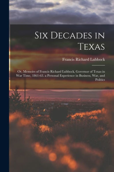 Six Decades In Texas: Or, Memoirs Of Francis Richard Lubbock, Governor Of Texas In War Time, 1861-63. A Personal Experience In Business, War, And Politics