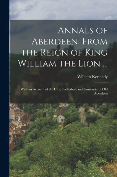 Annals Of Aberdeen, From The Reign Of King William The Lion ...: With An Account Of The City, Cathedral, And University Of Old Aberdeen