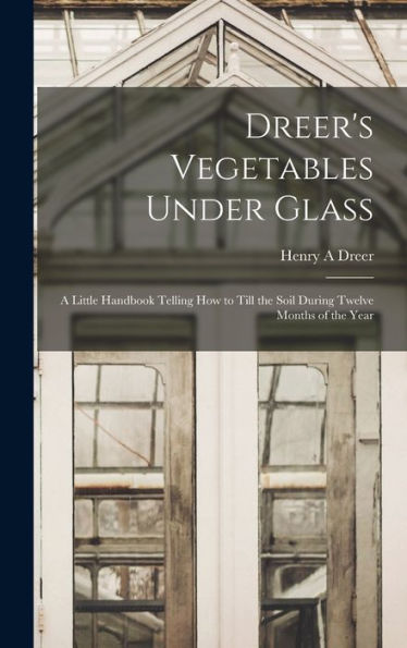 Dreer'S Vegetables Under Glass: A Little Handbook Telling How To Till The Soil During Twelve Months Of The Year