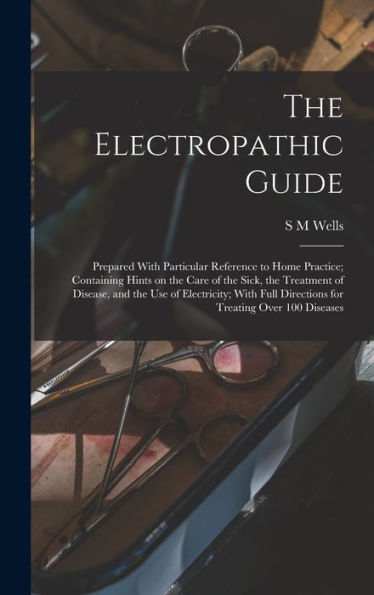 The Electropathic Guide: Prepared With Particular Reference To Home Practice; Containing Hints On The Care Of The Sick, The Treatment Of Disease, And ... Directions For Treating Over 100 Diseases