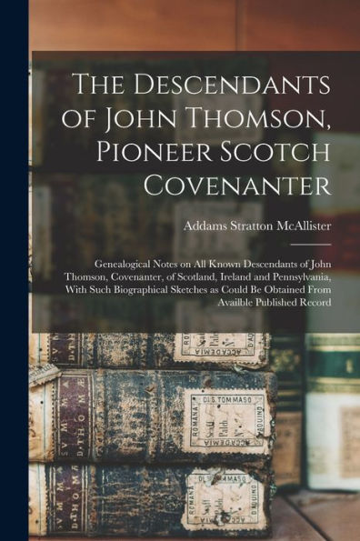 The Descendants Of John Thomson, Pioneer Scotch Covenanter; Genealogical Notes On All Known Descendants Of John Thomson, Covenanter, Of Scotland, ... Be Obtained From Availble Published Record