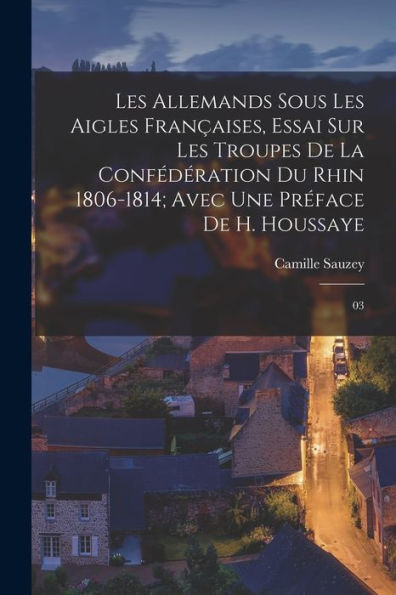 Les Allemands Sous Les Aigles Françaises, Essai Sur Les Troupes De La Confédération Du Rhin 1806-1814; Avec Une Préface De H. Houssaye: 03 (French Edition)
