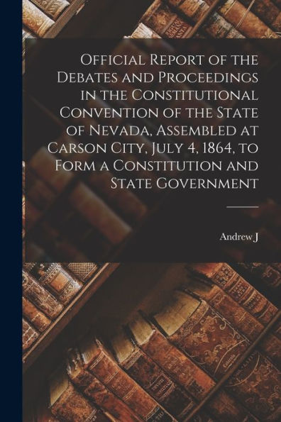Official Report Of The Debates And Proceedings In The Constitutional Convention Of The State Of Nevada, Assembled At Carson City, July 4, 1864, To Form A Constitution And State Government