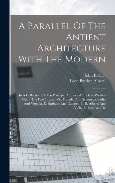 A Parallel Of The Antient Architecture With The Modern: In A Collection Of Ten Principal Authors Who Have Written Upon The Five Orders, Viz. Palladio ... L. B. Alberti And Viola, Bullant And De