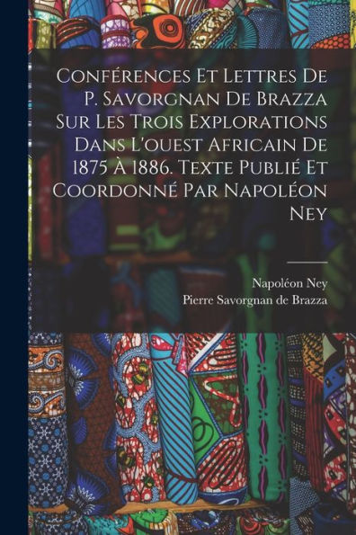 Conférences Et Lettres De P. Savorgnan De Brazza Sur Les Trois Explorations Dans L'Ouest Africain De 1875 À 1886. Texte Publié Et Coordonné Par Napoléon Ney (French Edition)