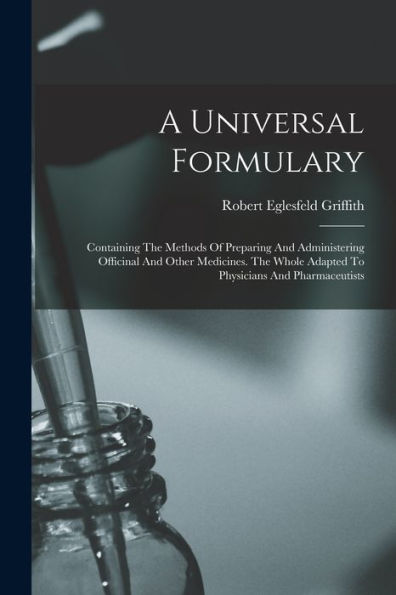 A Universal Formulary: Containing The Methods Of Preparing And Administering Officinal And Other Medicines. The Whole Adapted To Physicians And Pharmaceutists