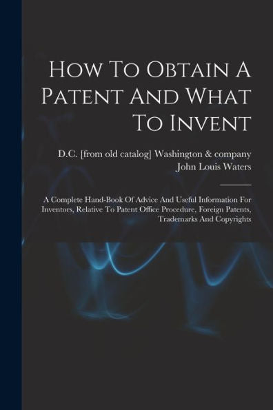 How To Obtain A Patent And What To Invent; A Complete Hand-Book Of Advice And Useful Information For Inventors, Relative To Patent Office Procedure, Foreign Patents, Trademarks And Copyrights
