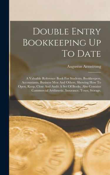 Double Entry Bookkeeping Up To Date: A Valuable Reference Book For Students, Bookkeepers, Accountants, Business Men And Others, Showing How To Open, ... Arithmetic, Insurance, Texes, Storage,