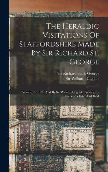 The Heraldic Visitations Of Staffordshire Made By Sir Richard St. George: Norroy, In 1614, And By Sir William Dugdale, Norroy, In The Years 1663 And 1664