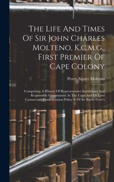 The Life And Times Of Sir John Charles Molteno, K.C.M.G., First Premier Of Cape Colony: Comprising A History Of Representative Institutions And ... Confederation Policy & Of Sir Bartle Frere'S