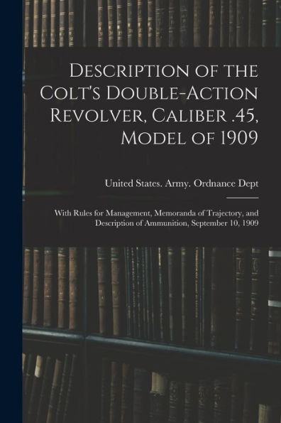 Description Of The Colt'S Double-Action Revolver, Caliber .45, Model Of 1909: With Rules For Management, Memoranda Of Trajectory, And Description Of Ammunition, September 10, 1909