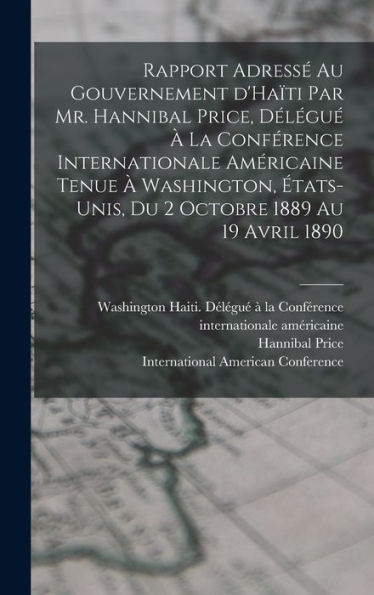 Rapport Adressé Au Gouvernement D'Haïti Par Mr. Hannibal Price, Délégué À La Conférence Internationale Américaine Tenue À Washington, États-Unis, Du 2 Octobre 1889 Au 19 Avril 1890 (French Edition)